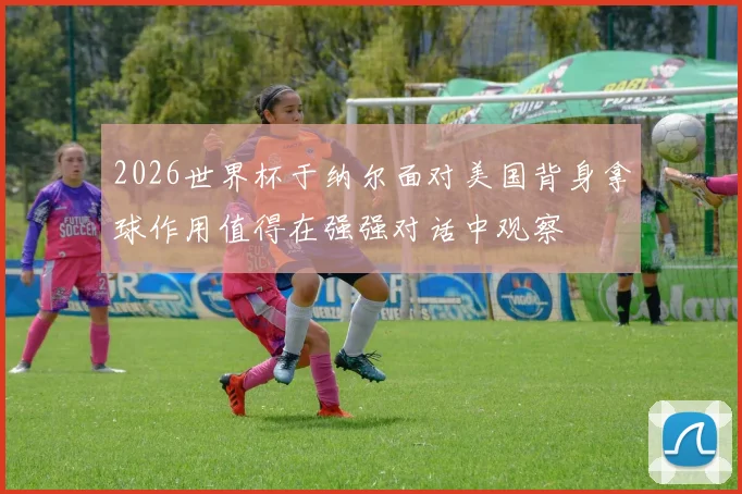 2026世界杯于纳尔面对美国背身拿球作用值得在强强对话中观察