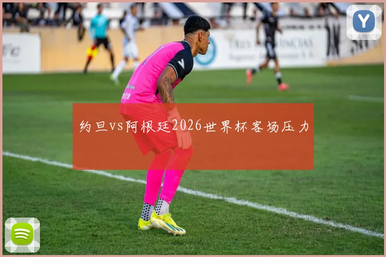 约旦vs阿根廷2026世界杯客场压力