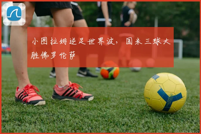 小图拉姆逆足世界波,国米三球大胜佛罗伦萨