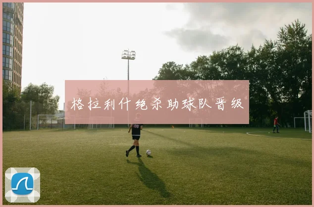 格拉利什绝杀助球队晋级