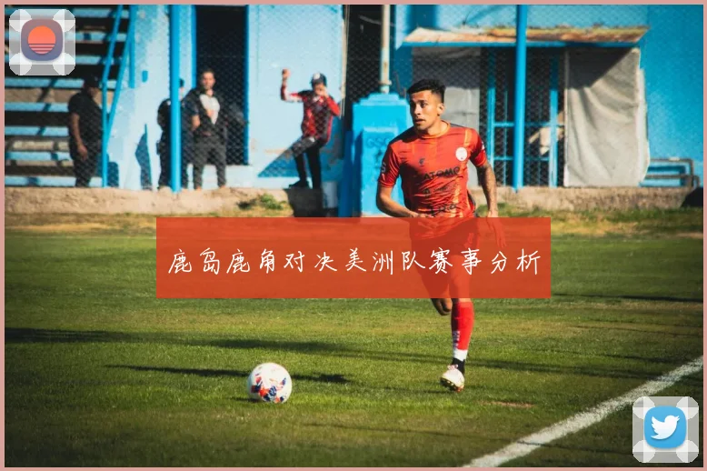 鹿岛鹿角对决美洲队赛事分析