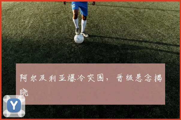 阿尔及利亚爆冷突围，晋级悬念揭晓