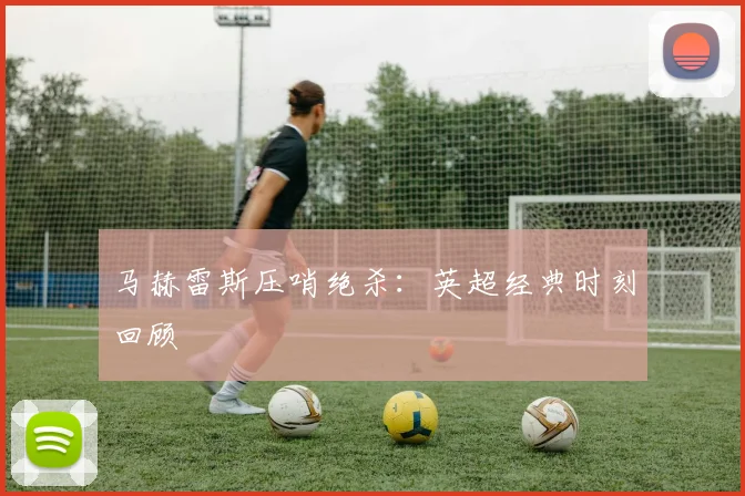 马赫雷斯压哨绝杀：英超经典时刻回顾