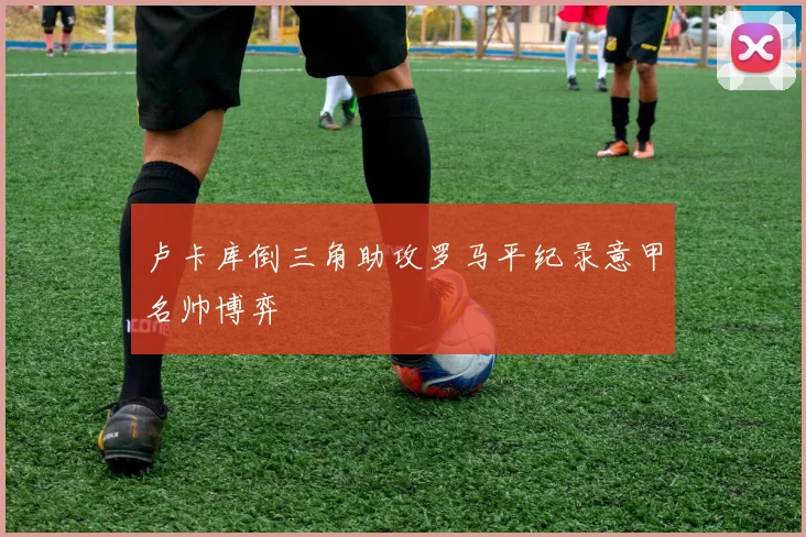 卢卡库倒三角助攻罗马平纪录意甲名帅博弈