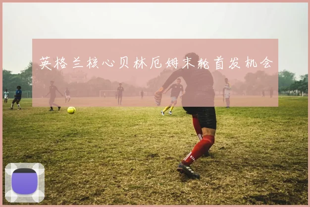 英格兰核心贝林厄姆末轮首发机会