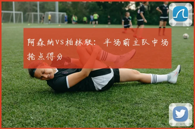 阿森纳vs柏林联：半场前主队中场抢点得分