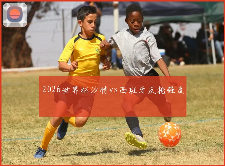 2026世界杯沙特vs西班牙反抢强度