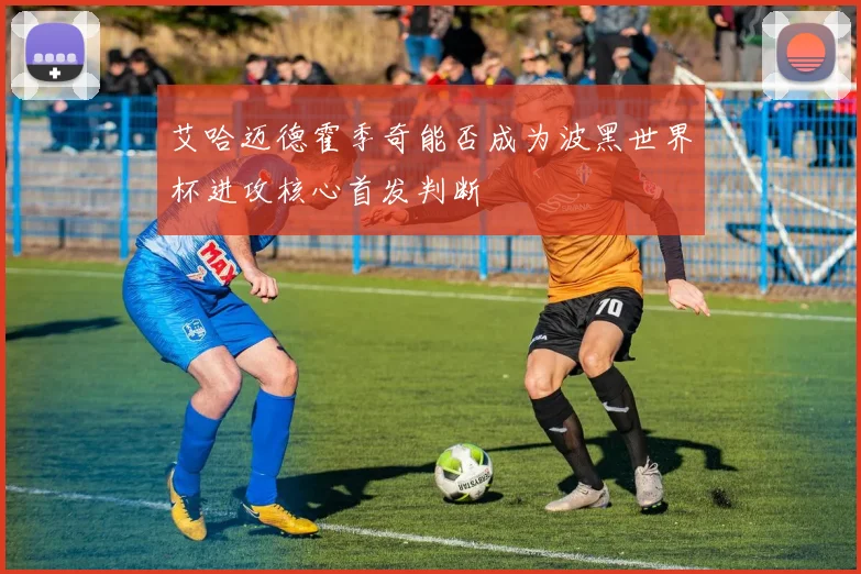 艾哈迈德霍季奇能否成为波黑世界杯进攻核心首发判断