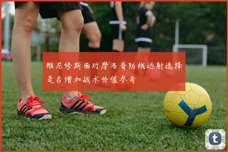 维尼修斯面对摩洛哥防线远射选择是否增加战术价值参考