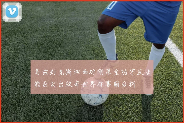 乌兹别克斯坦面对刚果金防守反击能否打出效率世界杯赛前分析
