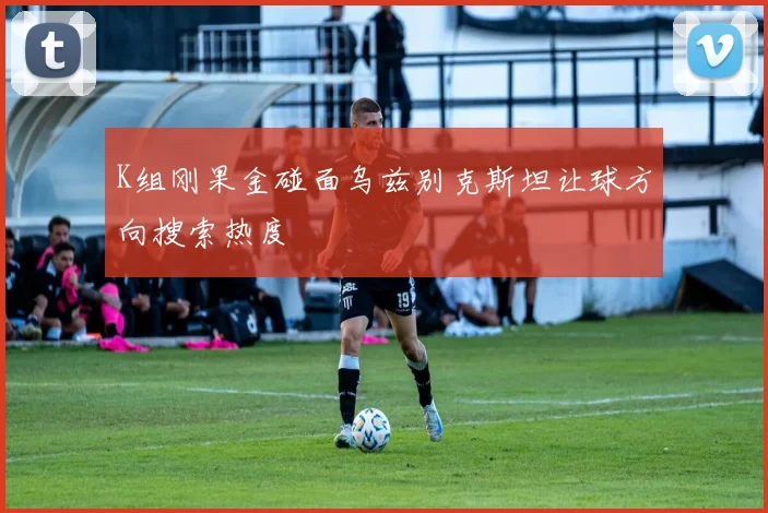 K组刚果金碰面乌兹别克斯坦让球方向搜索热度