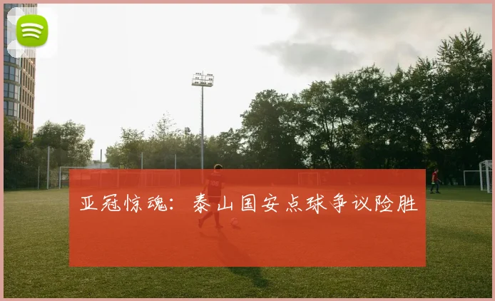 亚冠惊魂:泰山国安点球争议险胜