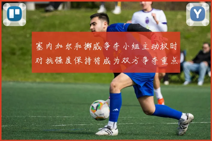 塞内加尔和挪威争夺小组主动权时对抗强度保持将成为双方争夺重点