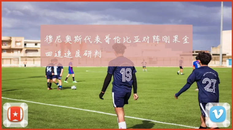 穆尼奥斯代表哥伦比亚对阵刚果金回追速度研判