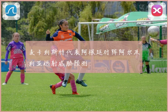 麦卡利斯特代表阿根廷对阵阿尔及利亚远射威胁预测