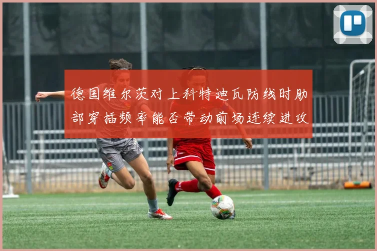 德国维尔茨对上科特迪瓦防线时肋部穿插频率能否带动前场连续进攻