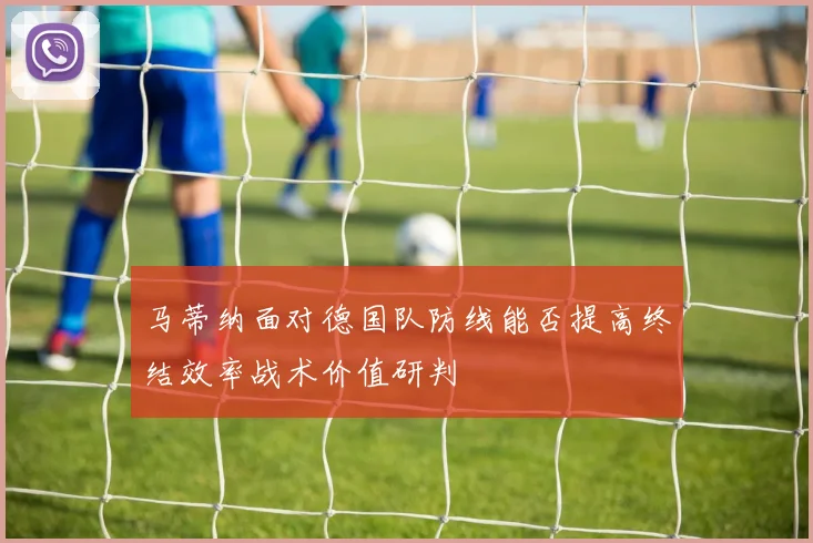 马蒂纳面对德国队防线能否提高终结效率战术价值研判