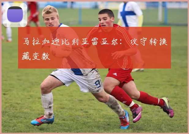 马拉加迎比利亚雷亚尔：攻守转换藏变数