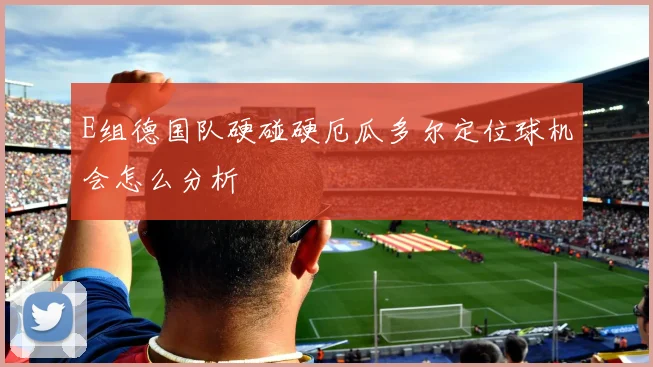 E组德国队硬碰硬厄瓜多尔定位球机会怎么分析