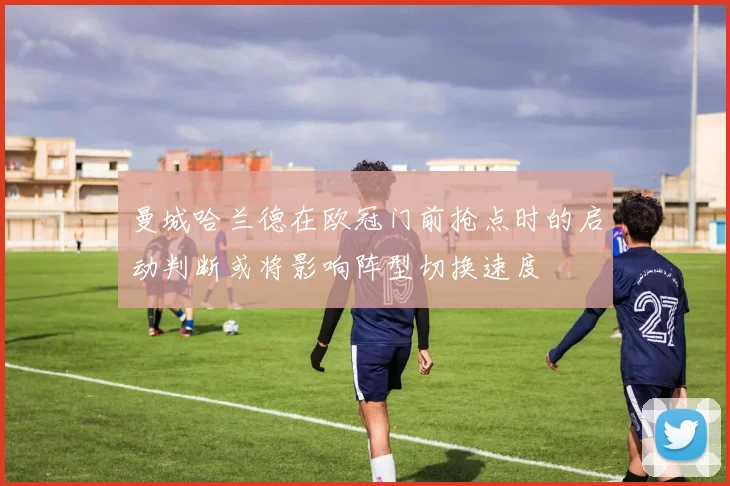 曼城哈兰德在欧冠门前抢点时的启动判断或将影响阵型切换速度