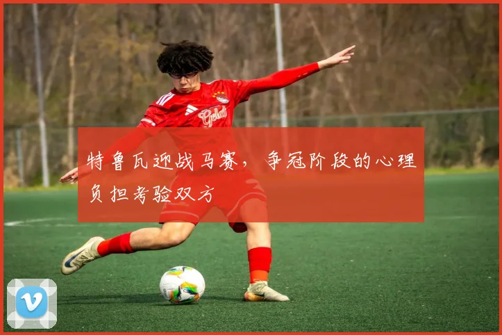 特鲁瓦迎战马赛,争冠阶段的心理负担考验双方