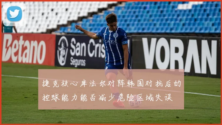 捷克核心库法尔对阵韩国对抗后的控球能力能否减少危险区域失误