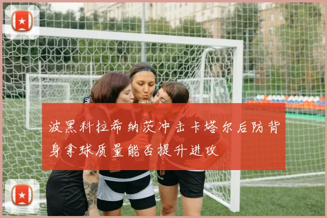 波黑科拉希纳茨冲击卡塔尔后防背身拿球质量能否提升进攻