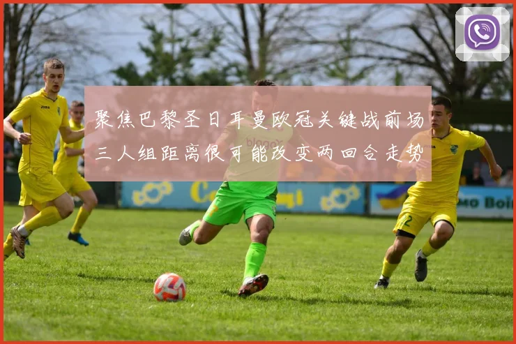 聚焦巴黎圣日耳曼欧冠关键战前场三人组距离很可能改变两回合走势