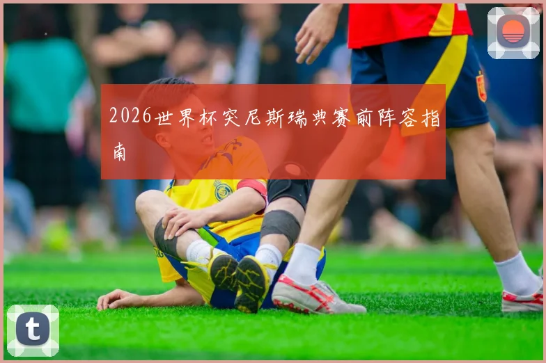 2026世界杯突尼斯瑞典赛前阵容指南
