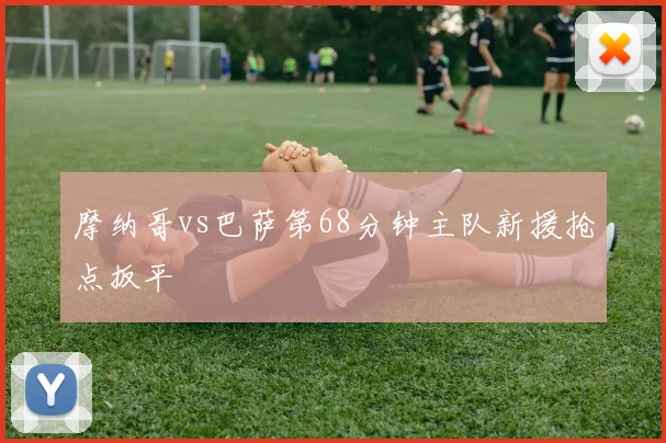摩纳哥vs巴萨第68分钟主队新援抢点扳平